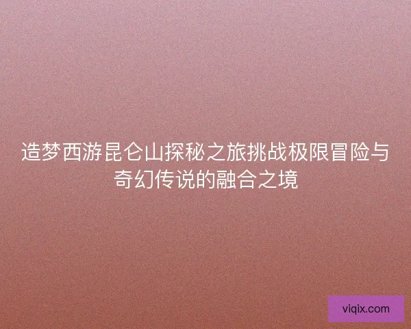 造梦西游昆仑山探秘之旅挑战极限冒险与奇幻传说的融合之境