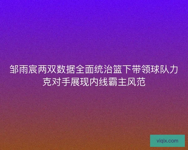 邹雨宸两双数据全面统治篮下带领球队力克对手展现内线霸主风范
