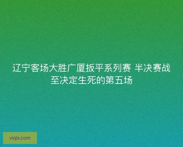 辽宁客场大胜广厦扳平系列赛 半决赛战至决定生死的第五场