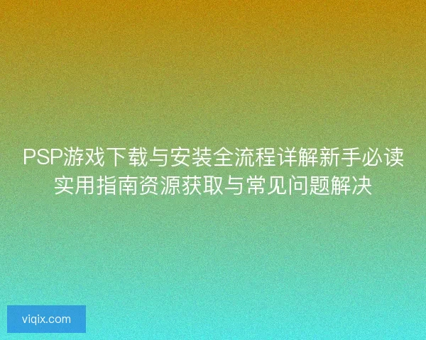 PSP游戏下载与安装全流程详解新手必读实用指南资源获取与常见问题解决