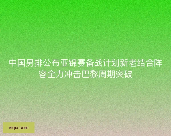 中国男排公布亚锦赛备战计划新老结合阵容全力冲击巴黎周期突破