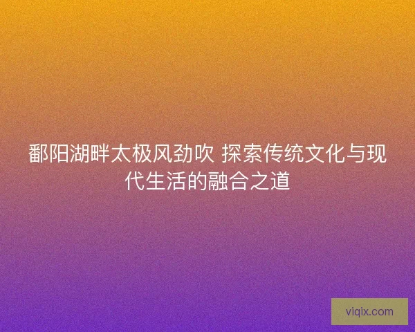 鄱阳湖畔太极风劲吹 探索传统文化与现代生活的融合之道